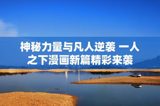 神秘力量与凡人逆袭 一人之下漫画新篇精彩来袭