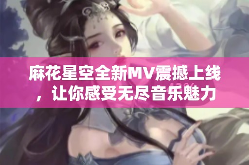 麻花星空全新MV震撼上线，让你感受无尽音乐魅力