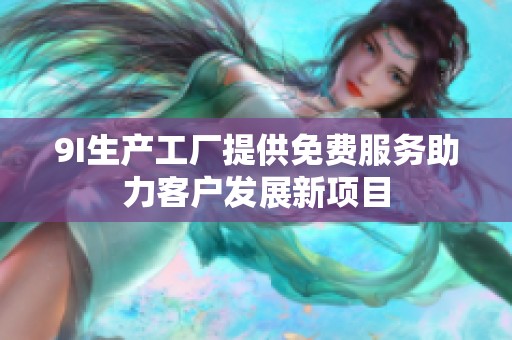 9I生产工厂提供免费服务助力客户发展新项目