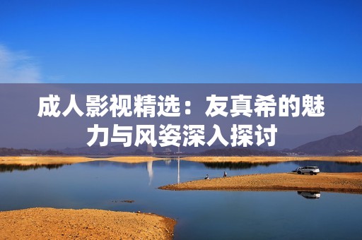 成人影视精选：友真希的魅力与风姿深入探讨