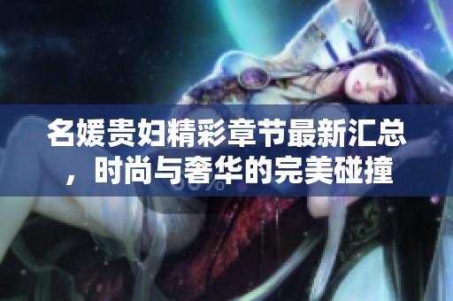 名媛贵妇精彩章节最新汇总，时尚与奢华的完美碰撞