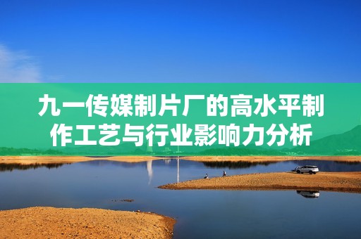 九一传媒制片厂的高水平制作工艺与行业影响力分析