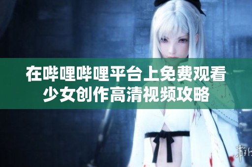 在哔哩哔哩平台上免费观看少女创作高清视频攻略