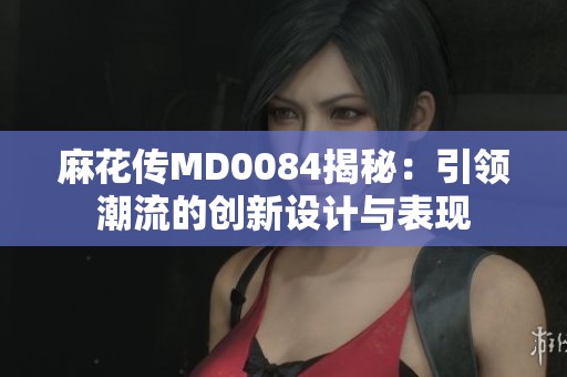 麻花传MD0084揭秘：引领潮流的创新设计与表现