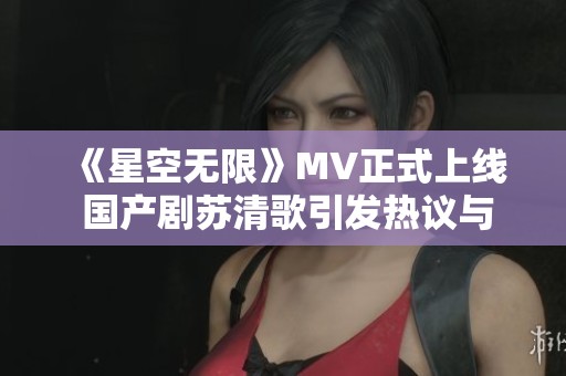 《星空无限》MV正式上线 国产剧苏清歌引发热议与期待