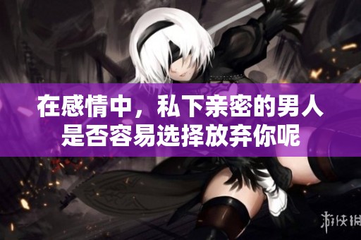 在感情中，私下亲密的男人是否容易选择放弃你呢