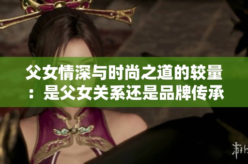 父女情深与时尚之道的较量：是父女关系还是品牌传承