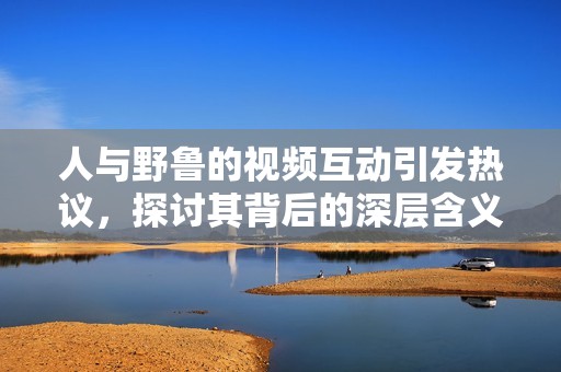 人与野鲁的视频互动引发热议，探讨其背后的深层含义
