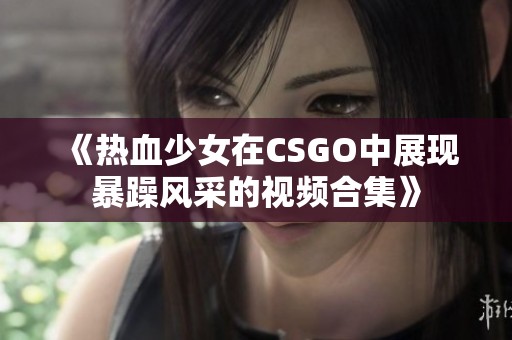 《热血少女在CSGO中展现暴躁风采的视频合集》