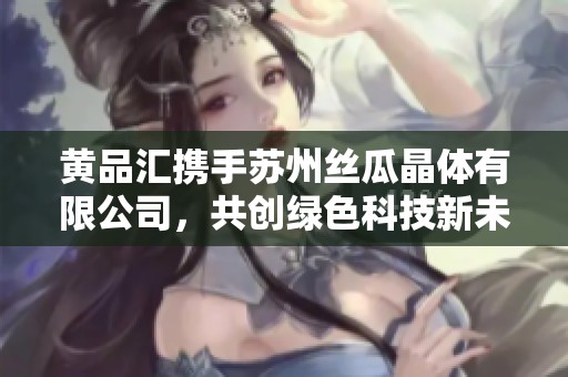 黄品汇携手苏州丝瓜晶体有限公司，共创绿色科技新未来