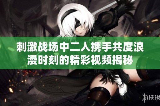刺激战场中二人携手共度浪漫时刻的精彩视频揭秘