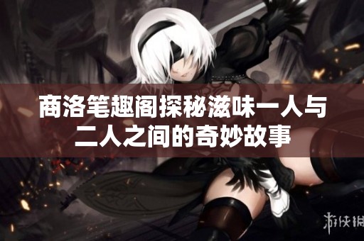 商洛笔趣阁探秘滋味一人与二人之间的奇妙故事