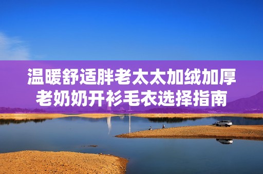温暖舒适胖老太太加绒加厚老奶奶开衫毛衣选择指南