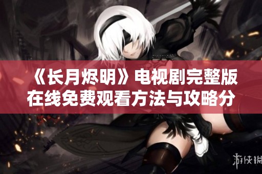 《长月烬明》电视剧完整版在线免费观看方法与攻略分享