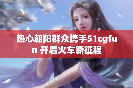 热心朝阳群众携手51cgfun 开启火车新征程