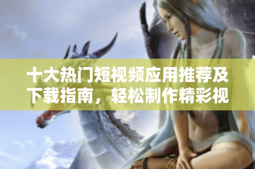 十大热门短视频应用推荐及下载指南，轻松制作精彩视频