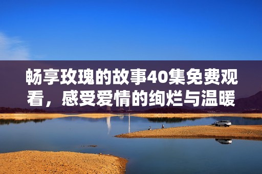 畅享玫瑰的故事40集免费观看，感受爱情的绚烂与温暖
