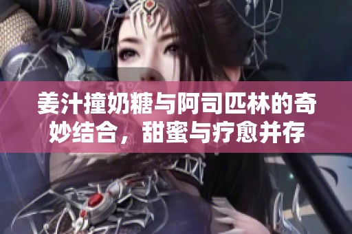 姜汁撞奶糖与阿司匹林的奇妙结合，甜蜜与疗愈并存