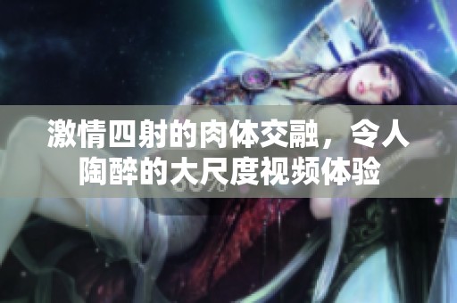 激情四射的肉体交融，令人陶醉的大尺度视频体验