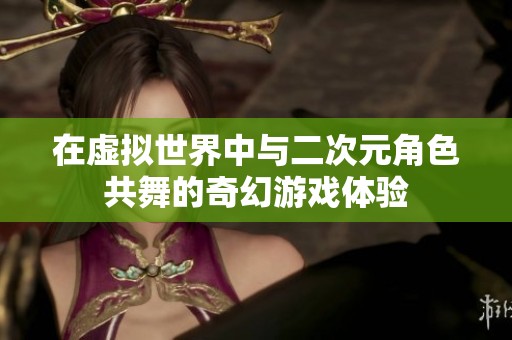 在虚拟世界中与二次元角色共舞的奇幻游戏体验