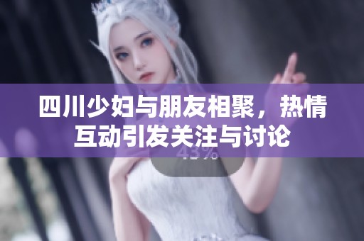 四川少妇与朋友相聚，热情互动引发关注与讨论