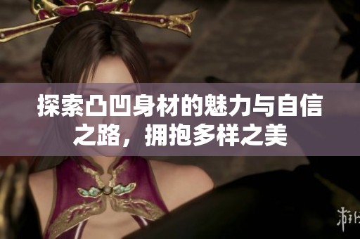 探索凸凹身材的魅力与自信之路，拥抱多样之美