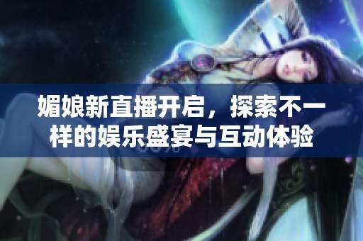 媚娘新直播开启，探索不一样的娱乐盛宴与互动体验