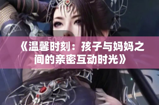 《温馨时刻：孩子与妈妈之间的亲密互动时光》