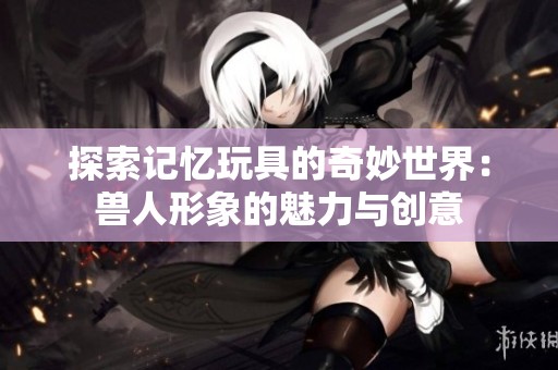 探索记忆玩具的奇妙世界：兽人形象的魅力与创意