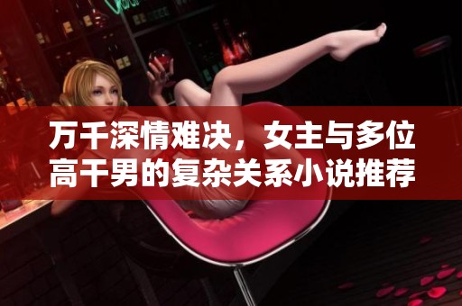 万千深情难决，女主与多位高干男的复杂关系小说推荐