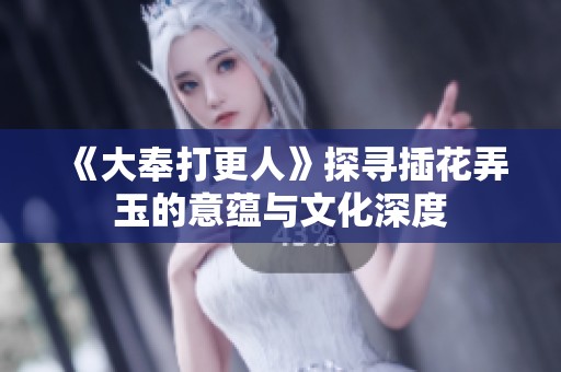 《大奉打更人》探寻插花弄玉的意蕴与文化深度