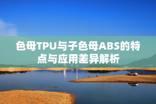 色母TPU与子色母ABS的特点与应用差异解析