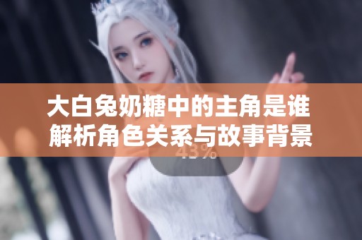 大白兔奶糖中的主角是谁 解析角色关系与故事背景