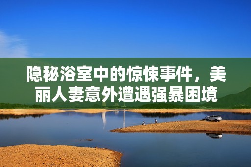 隐秘浴室中的惊悚事件，美丽人妻意外遭遇强暴困境