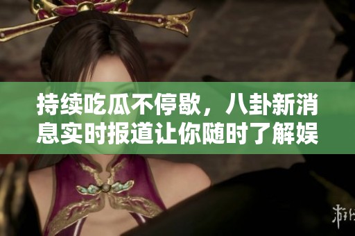 持续吃瓜不停歇，八卦新消息实时报道让你随时了解娱乐圈动态