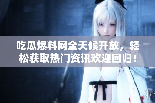 吃瓜爆料网全天候开放，轻松获取热门资讯欢迎回归！