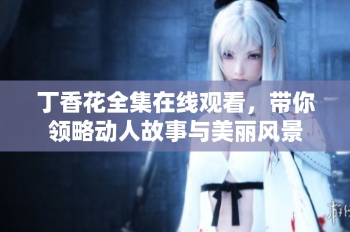 丁香花全集在线观看，带你领略动人故事与美丽风景