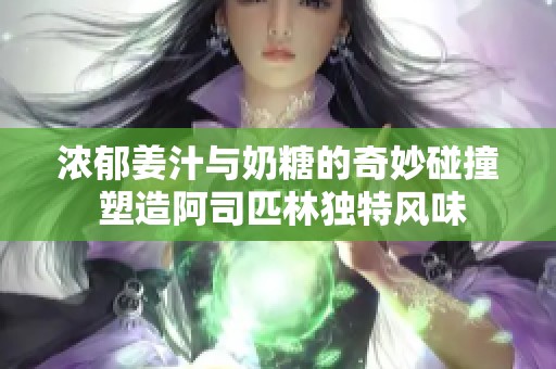 浓郁姜汁与奶糖的奇妙碰撞 塑造阿司匹林独特风味