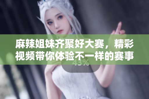 麻辣姐妹齐聚好大赛，精彩视频带你体验不一样的赛事魅力