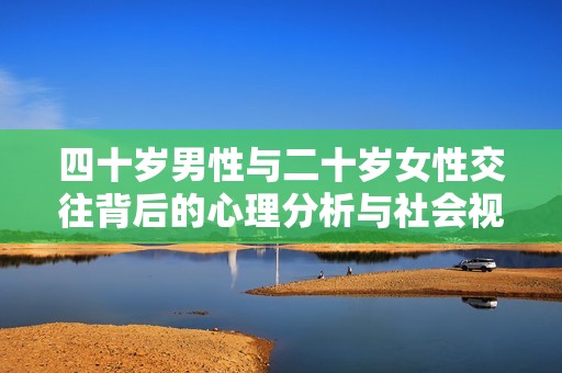 四十岁男性与二十岁女性交往背后的心理分析与社会视角