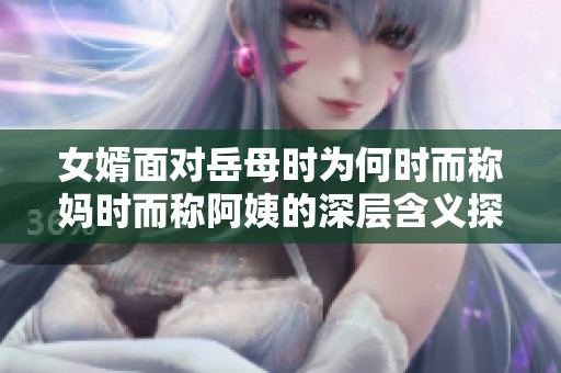 女婿面对岳母时为何时而称妈时而称阿姨的深层含义探讨