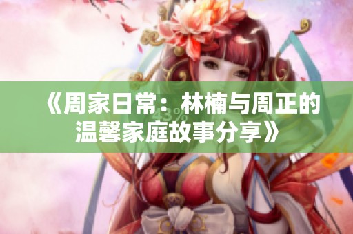 《周家日常：林楠与周正的温馨家庭故事分享》