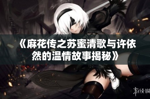 《麻花传之苏蜜清歌与许依然的温情故事揭秘》