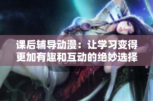 课后辅导动漫：让学习变得更加有趣和互动的绝妙选择