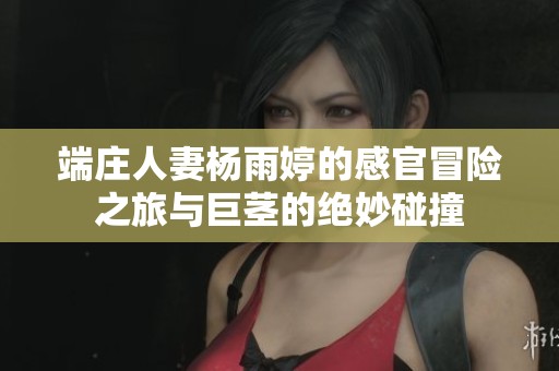 端庄人妻杨雨婷的感官冒险之旅与巨茎的绝妙碰撞