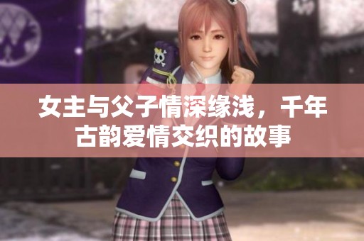 女主与父子情深缘浅，千年古韵爱情交织的故事