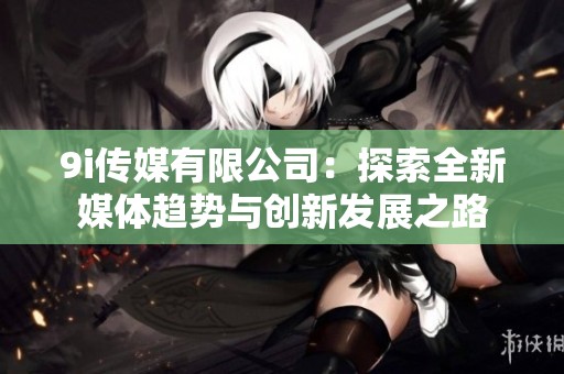 9i传媒有限公司：探索全新媒体趋势与创新发展之路