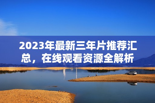 2023年最新三年片推荐汇总，在线观看资源全解析