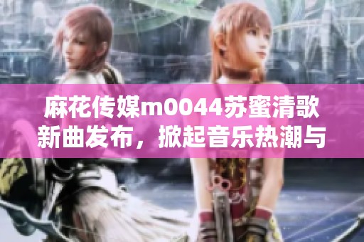 麻花传媒m0044苏蜜清歌新曲发布，掀起音乐热潮与期待