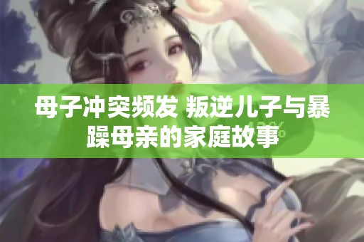 母子冲突频发 叛逆儿子与暴躁母亲的家庭故事